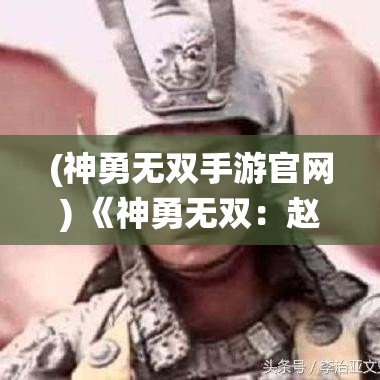 (神勇無雙手游官網(wǎng)) 《神勇無雙：趙子龍傳奇一戰(zhàn)成名的關(guān)鍵戰(zhàn)役解析》——探尋趙云如何巧妙應(yīng)對，一戰(zhàn)成名的背后策略